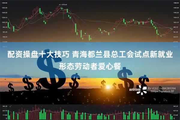 配资操盘十大技巧 青海都兰县总工会试点新就业形态劳动者爱心餐