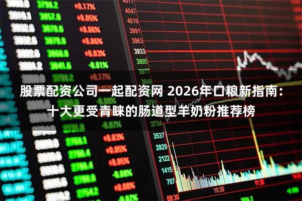 股票配资公司一起配资网 2026年口粮新指南：十大更受青睐的肠道型羊奶粉推荐榜