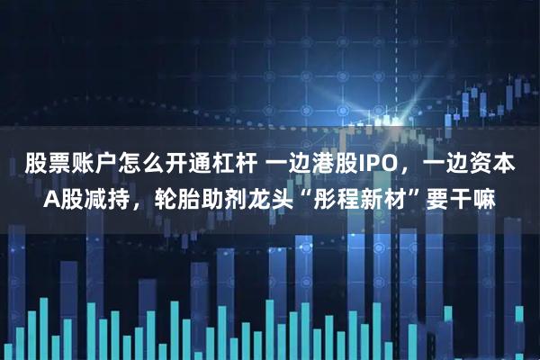 股票账户怎么开通杠杆 一边港股IPO，一边资本A股减持，轮胎助剂龙头“彤程新材”要干嘛